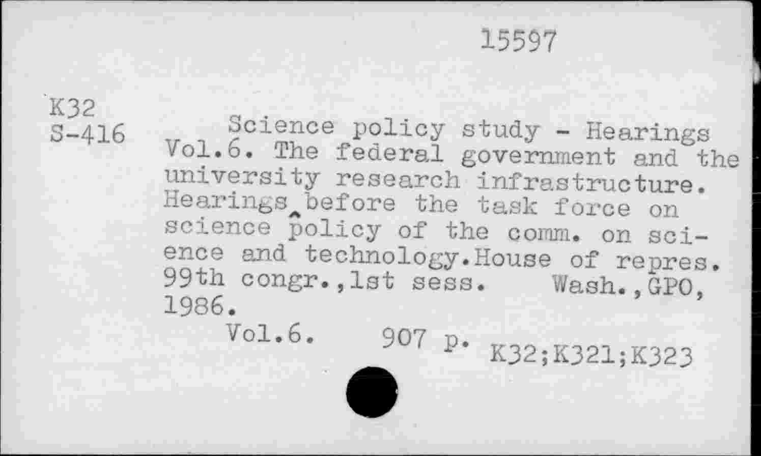 ﻿15597
K32 S-416
Science policy study - Hearings vol.6. The federal government and the university research infrastructure. Hearings^before the task force on science policy of the comm, on science and technology.House of repres. 99th congr.,1st sess. Wash.,GPO, 1986.
Vol.6.
907 P* K32;K321;K323